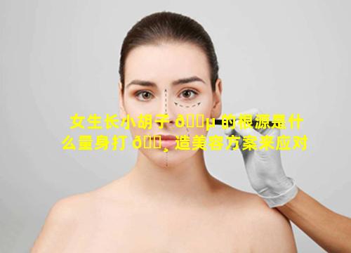 女生长小胡子 🌵 的根源是什么量身打 🕸 造美容方案来应对